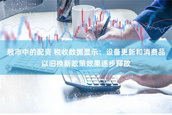 股市中的配資 稅收數據顯示：設備更新和消費品以舊換新政策效果逐步釋放