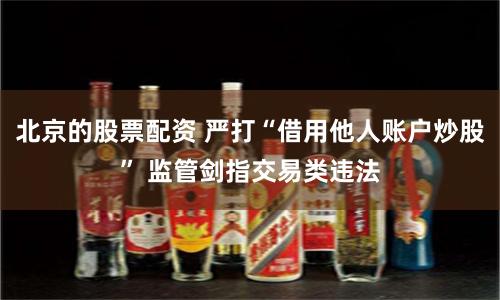 北京的股票配資 嚴打“借用他人賬戶炒股” 監管劍指交易類違法
