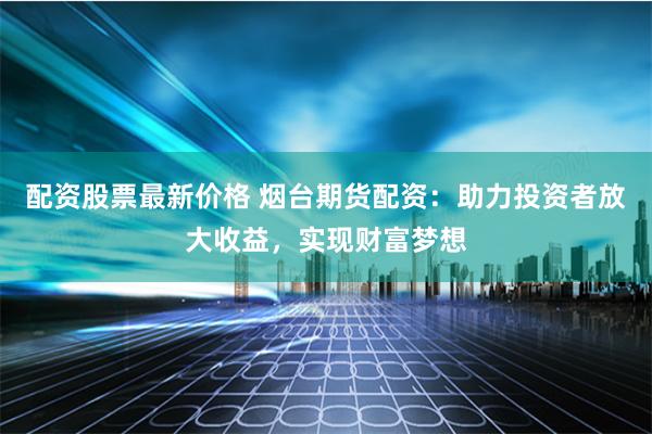 配資股票最新價格 煙臺期貨配資：助力投資者放大收益，實現財富夢想
